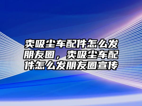 賣吸塵車配件怎么發(fā)朋友圈，賣吸塵車配件怎么發(fā)朋友圈宣傳