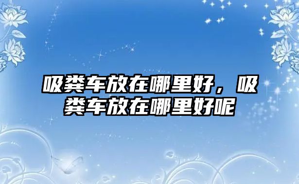 吸糞車放在哪里好，吸糞車放在哪里好呢