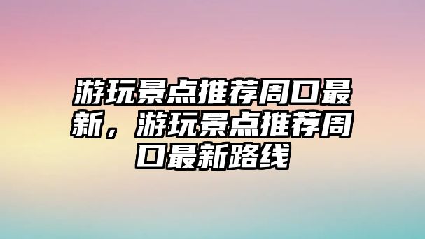 游玩景點推薦周口最新，游玩景點推薦周口最新路線