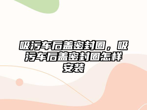 吸污車后蓋密封圈，吸污車后蓋密封圈怎樣安裝