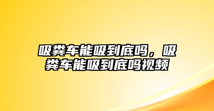 吸糞車能吸到底嗎，吸糞車能吸到底嗎視頻