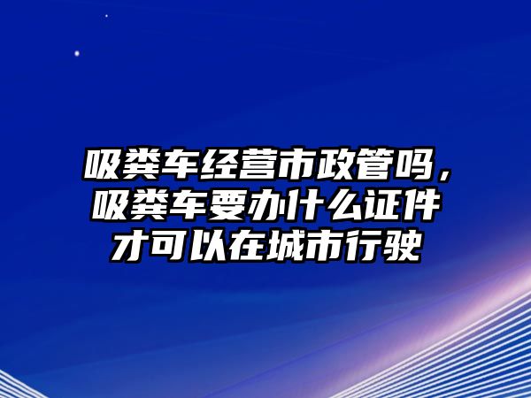 吸糞車(chē)經(jīng)營(yíng)市政管嗎，吸糞車(chē)要辦什么證件才可以在城市行駛