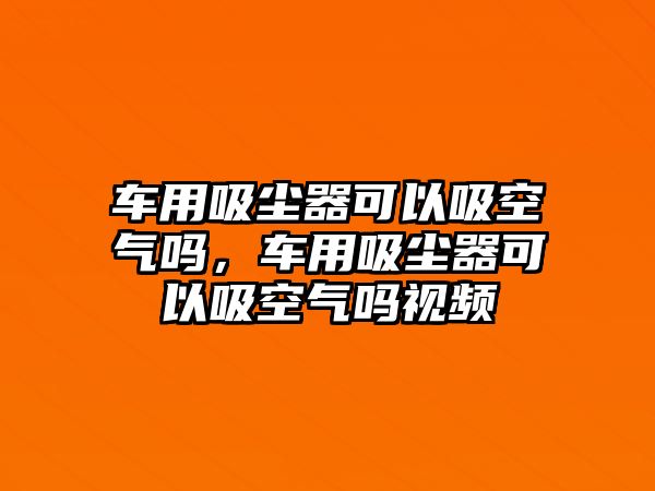 車用吸塵器可以吸空氣嗎，車用吸塵器可以吸空氣嗎視頻