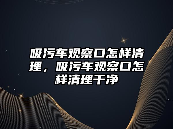 吸污車觀察口怎樣清理，吸污車觀察口怎樣清理干凈