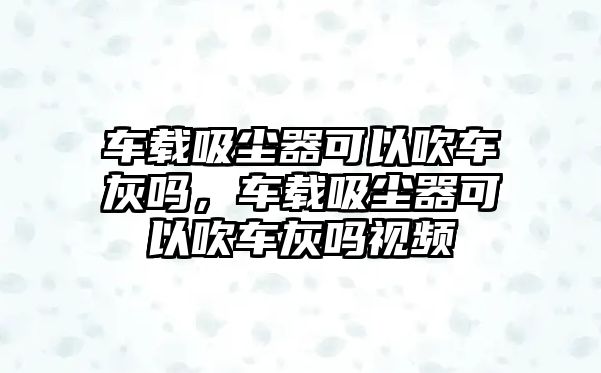 車載吸塵器可以吹車灰嗎，車載吸塵器可以吹車灰嗎視頻