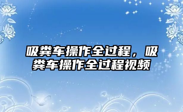 吸糞車操作全過程，吸糞車操作全過程視頻