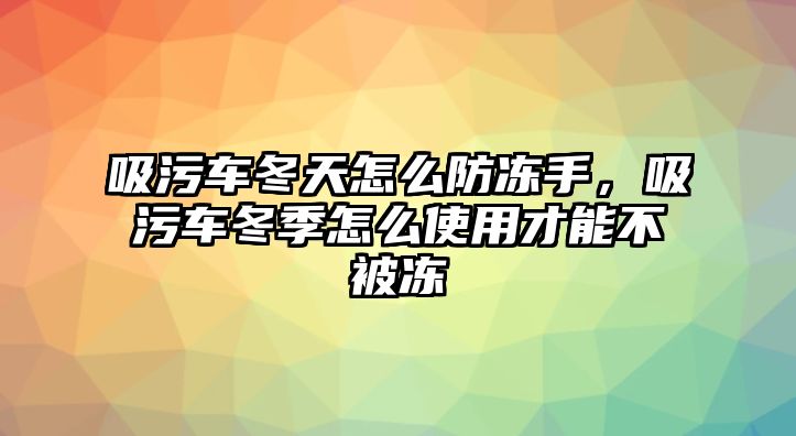 吸污車冬天怎么防凍手，吸污車冬季怎么使用才能不被凍