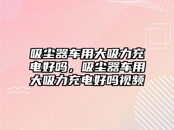 吸塵器車用大吸力充電好嗎，吸塵器車用大吸力充電好嗎視頻