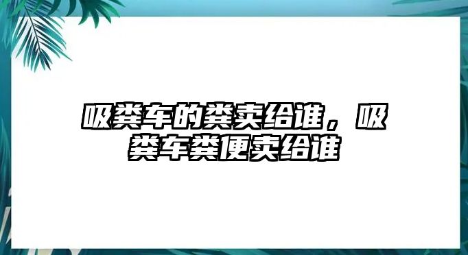 吸糞車的糞賣給誰(shuí)，吸糞車糞便賣給誰(shuí)