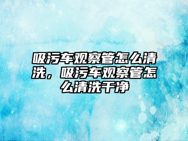 吸污車觀察管怎么清洗，吸污車觀察管怎么清洗干凈