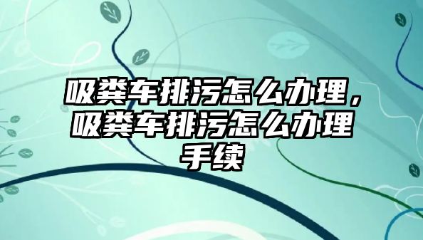 吸糞車排污怎么辦理，吸糞車排污怎么辦理手續(xù)