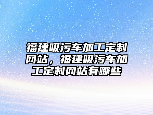 福建吸污車加工定制網(wǎng)站，福建吸污車加工定制網(wǎng)站有哪些