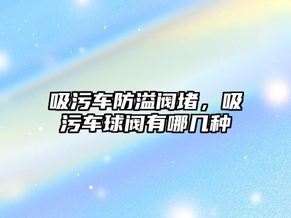 吸污車防溢閥堵，吸污車球閥有哪幾種