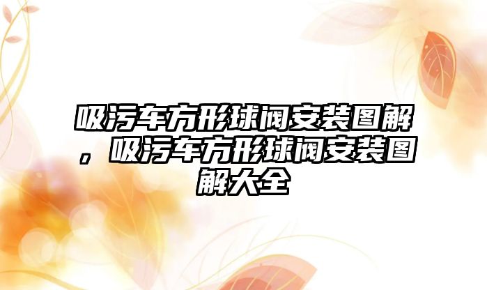 吸污車方形球閥安裝圖解，吸污車方形球閥安裝圖解大全