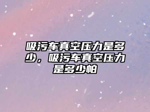 吸污車真空壓力是多少，吸污車真空壓力是多少帕