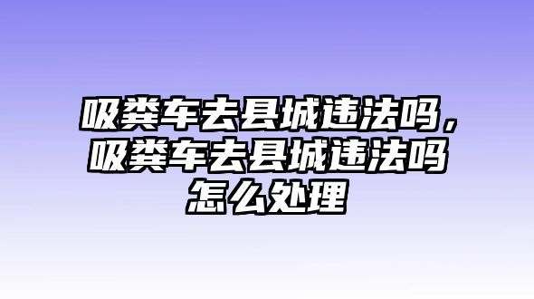 吸糞車去縣城違法嗎，吸糞車去縣城違法嗎怎么處理