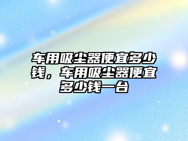 車用吸塵器便宜多少錢，車用吸塵器便宜多少錢一臺