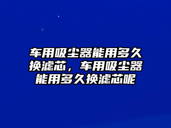 車用吸塵器能用多久換濾芯，車用吸塵器能用多久換濾芯呢