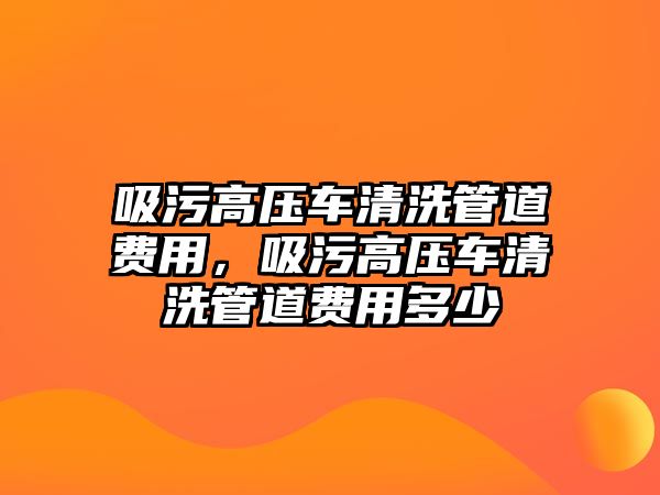 吸污高壓車清洗管道費用，吸污高壓車清洗管道費用多少