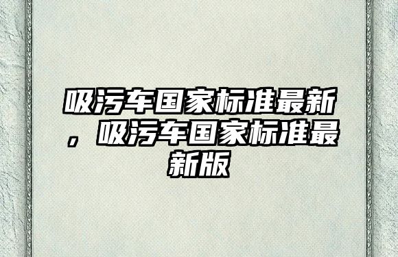 吸污車國家標準最新，吸污車國家標準最新版