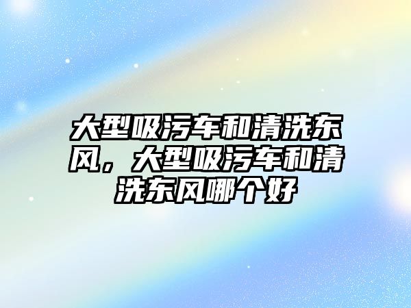 大型吸污車和清洗東風(fēng)，大型吸污車和清洗東風(fēng)哪個(gè)好