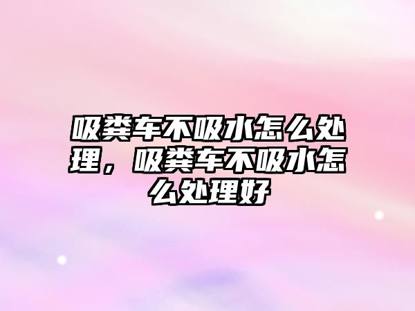 吸糞車不吸水怎么處理，吸糞車不吸水怎么處理好