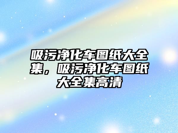 吸污凈化車圖紙大全集，吸污凈化車圖紙大全集高清