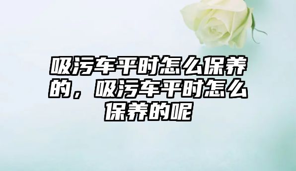 吸污車平時怎么保養(yǎng)的，吸污車平時怎么保養(yǎng)的呢