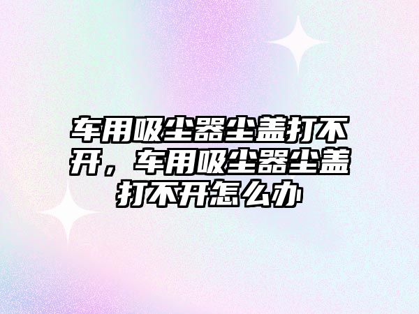 車用吸塵器塵蓋打不開，車用吸塵器塵蓋打不開怎么辦