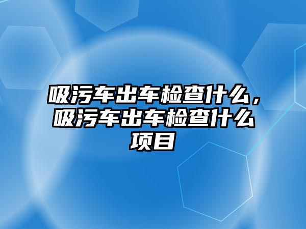 吸污車出車檢查什么，吸污車出車檢查什么項目