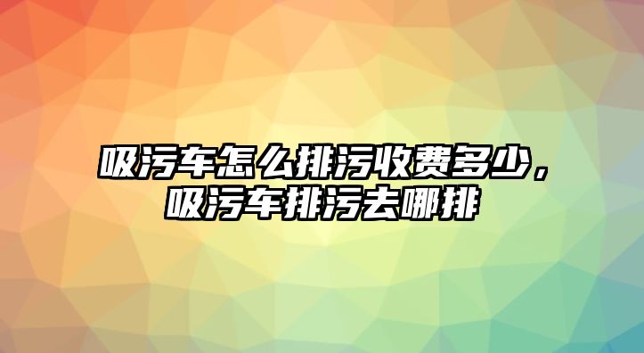 吸污車怎么排污收費多少，吸污車排污去哪排