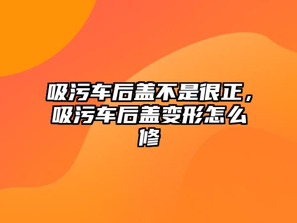 吸污車后蓋不是很正，吸污車后蓋變形怎么修