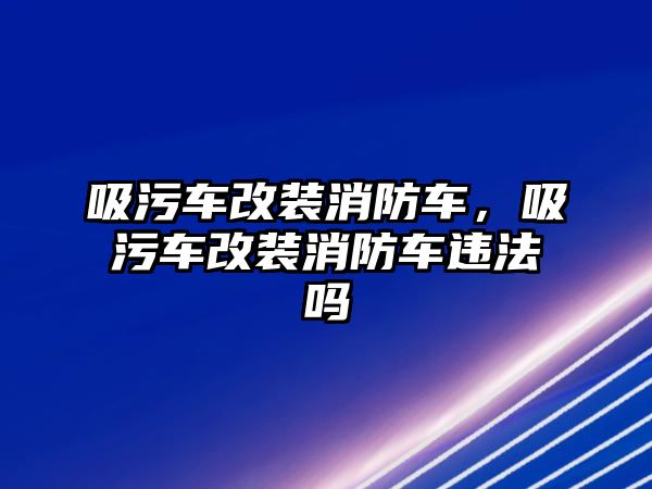 吸污車改裝消防車，吸污車改裝消防車違法嗎