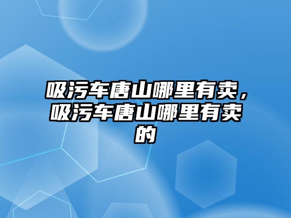 吸污車唐山哪里有賣，吸污車唐山哪里有賣的