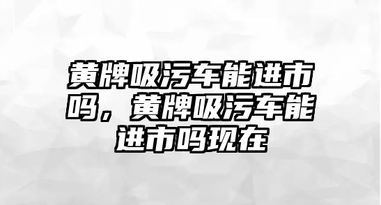 黃牌吸污車能進(jìn)市嗎，黃牌吸污車能進(jìn)市嗎現(xiàn)在