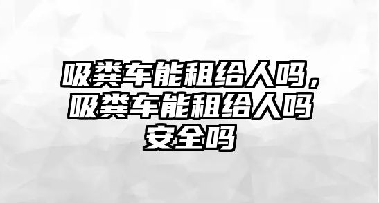 吸糞車能租給人嗎，吸糞車能租給人嗎安全嗎