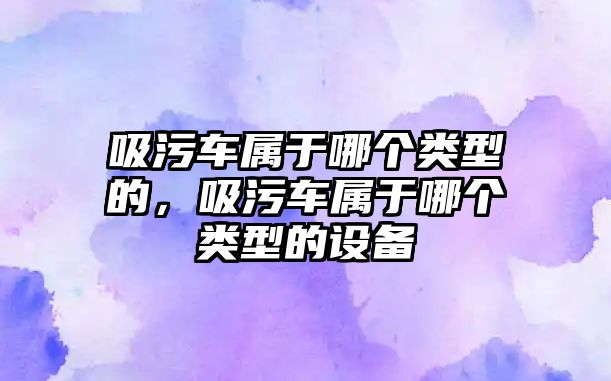 吸污車屬于哪個類型的，吸污車屬于哪個類型的設(shè)備