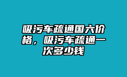 吸污車疏通國六價格，吸污車疏通一次多少錢