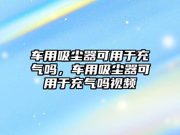 車用吸塵器可用于充氣嗎，車用吸塵器可用于充氣嗎視頻