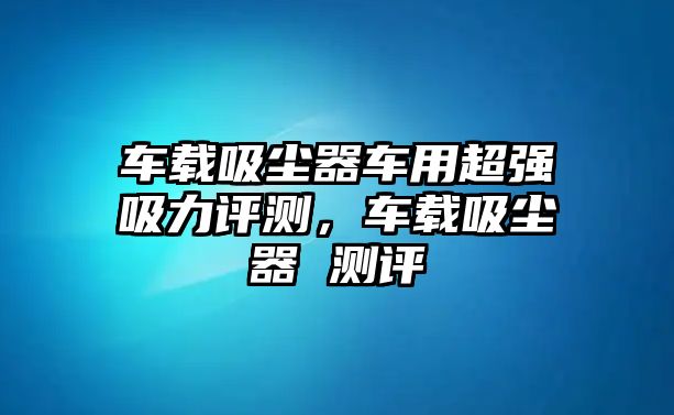 車載吸塵器車用超強吸力評測，車載吸塵器 測評