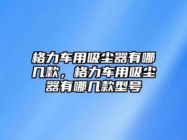 格力車用吸塵器有哪幾款，格力車用吸塵器有哪幾款型號(hào)