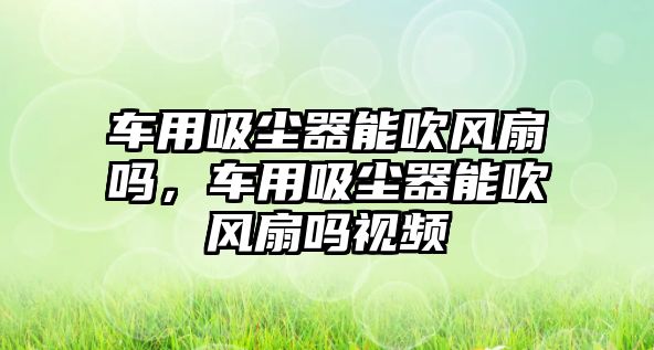 車用吸塵器能吹風(fēng)扇嗎，車用吸塵器能吹風(fēng)扇嗎視頻