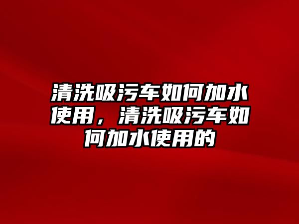 清洗吸污車如何加水使用，清洗吸污車如何加水使用的