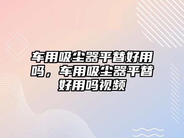 車用吸塵器平替好用嗎，車用吸塵器平替好用嗎視頻