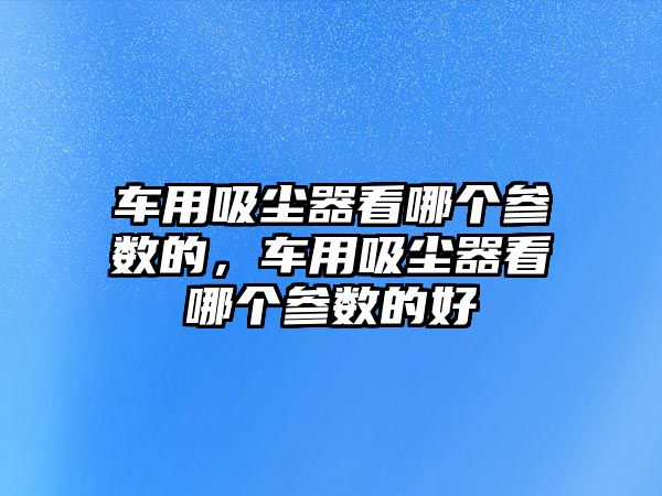 車用吸塵器看哪個參數(shù)的，車用吸塵器看哪個參數(shù)的好