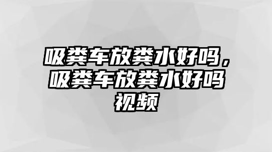 吸糞車放糞水好嗎，吸糞車放糞水好嗎視頻