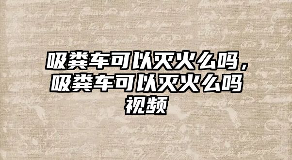 吸糞車可以滅火么嗎，吸糞車可以滅火么嗎視頻