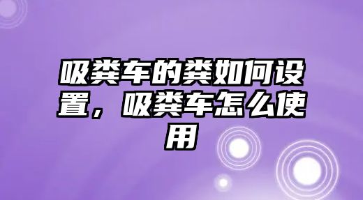 吸糞車的糞如何設(shè)置，吸糞車怎么使用