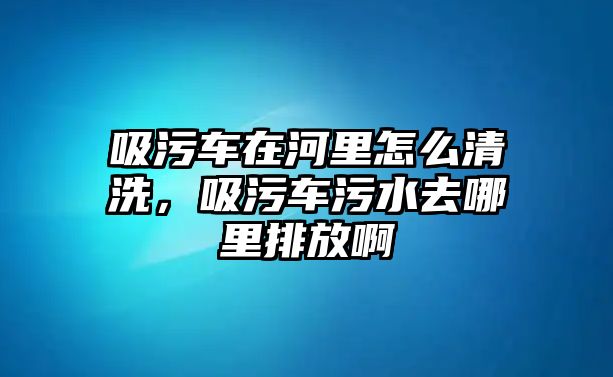 吸污車在河里怎么清洗，吸污車污水去哪里排放啊