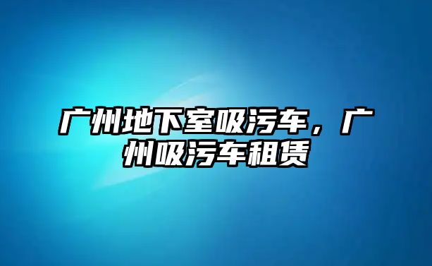 廣州地下室吸污車，廣州吸污車租賃